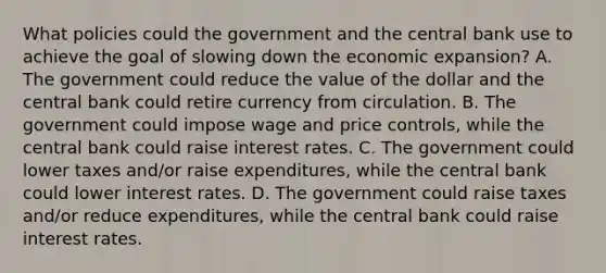 What policies could the government and the central bank use to achieve the goal of slowing down the economic​ expansion? A. The government could reduce the value of the dollar and the central bank could retire currency from circulation. B. The government could impose wage and price​ controls, while the central bank could raise interest rates. C. The government could lower taxes​ and/or raise​ expenditures, while the central bank could lower interest rates. D. The government could raise taxes​ and/or reduce​ expenditures, while the central bank could raise interest rates.