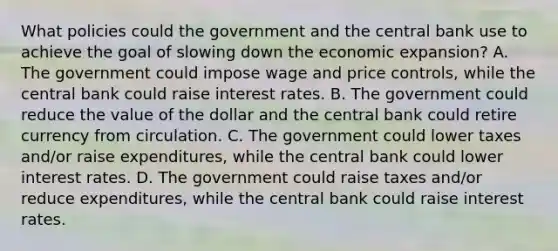 What policies could the government and the central bank use to achieve the goal of slowing down the economic​ expansion? A. The government could impose wage and price​ controls, while the central bank could raise interest rates. B. The government could reduce the value of the dollar and the central bank could retire currency from circulation. C. The government could lower taxes​ and/or raise​ expenditures, while the central bank could lower interest rates. D. The government could raise taxes​ and/or reduce​ expenditures, while the central bank could raise interest rates.