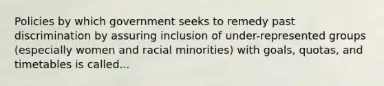 Policies by which government seeks to remedy past discrimination by assuring inclusion of under-represented groups (especially women and racial minorities) with goals, quotas, and timetables is called...