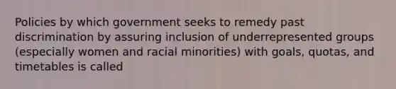 Policies by which government seeks to remedy past discrimination by assuring inclusion of underrepresented groups (especially women and racial minorities) with goals, quotas, and timetables is called