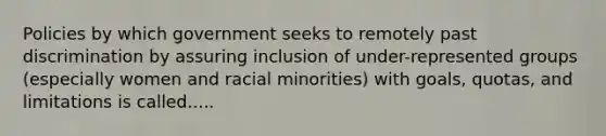 Policies by which government seeks to remotely past discrimination by assuring inclusion of under-represented groups (especially women and racial minorities) with goals, quotas, and limitations is called.....