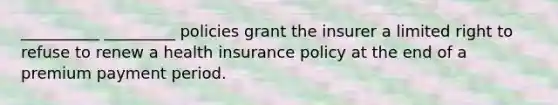 __________ _________ policies grant the insurer a limited right to refuse to renew a health insurance policy at the end of a premium payment period.