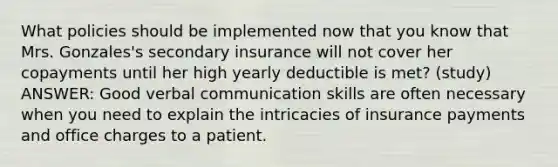 What policies should be implemented now that you know that Mrs. Gonzales's secondary insurance will not cover her copayments until her high yearly deductible is met? (study) ANSWER: Good verbal communication skills are often necessary when you need to explain the intricacies of insurance payments and office charges to a patient.