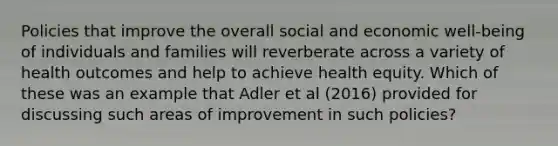 Policies that improve the overall social and economic well-being of individuals and families will reverberate across a variety of health outcomes and help to achieve health equity. Which of these was an example that Adler et al (2016) provided for discussing such areas of improvement in such policies?