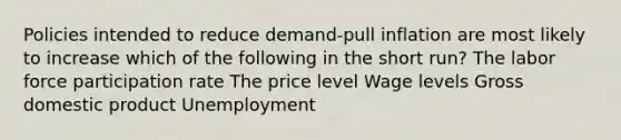 Policies intended to reduce demand-pull inflation are most likely to increase which of the following in the short run? The labor force participation rate The price level Wage levels Gross domestic product Unemployment