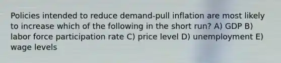 Policies intended to reduce demand-pull inflation are most likely to increase which of the following in the short run? A) GDP B) labor force participation rate C) price level D) unemployment E) wage levels