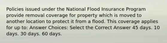 Policies issued under the National Flood Insurance Program provide removal coverage for property which is moved to another location to protect it from a flood. This coverage applies for up to: Answer Choices: Select the Correct Answer 45 days. 10 days. 30 days. 60 days.