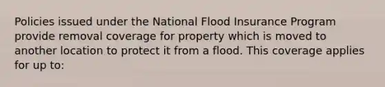 Policies issued under the National Flood Insurance Program provide removal coverage for property which is moved to another location to protect it from a flood. This coverage applies for up to: