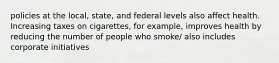 policies at the local, state, and federal levels also affect health. Increasing taxes on cigarettes, for example, improves health by reducing the number of people who smoke/ also includes corporate initiatives