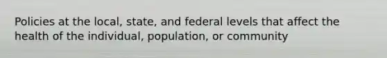 Policies at the local, state, and federal levels that affect the health of the individual, population, or community