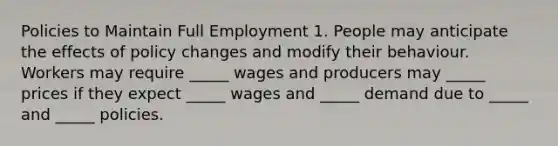 Policies to Maintain Full Employment 1. People may anticipate the effects of policy changes and modify their behaviour. Workers may require _____ wages and producers may _____ prices if they expect _____ wages and _____ demand due to _____ and _____ policies.