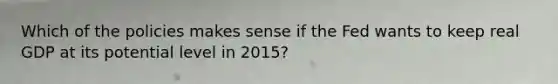 Which of the policies makes sense if the Fed wants to keep real GDP at its potential level in 2015?