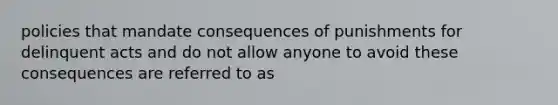 policies that mandate consequences of punishments for delinquent acts and do not allow anyone to avoid these consequences are referred to as