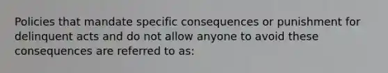 Policies that mandate specific consequences or punishment for delinquent acts and do not allow anyone to avoid these consequences are referred to as: