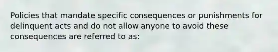 Policies that mandate specific consequences or punishments for delinquent acts and do not allow anyone to avoid these consequences are referred to as: