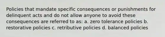 Policies that mandate specific consequences or punishments for delinquent acts and do not allow anyone to avoid these consequences are referred to as: a. zero tolerance policies b. restorative policies c. retributive policies d. balanced policies