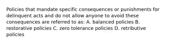 Policies that mandate specific consequences or punishments for delinquent acts and do not allow anyone to avoid these consequences are referred to as: A. balanced policies B. restorative policies C. zero tolerance policies D. retributive policies