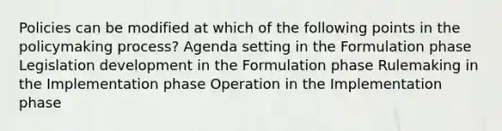 Policies can be modified at which of the following points in <a href='https://www.questionai.com/knowledge/kIqvHwbzML-the-policymaking-process' class='anchor-knowledge'>the policymaking process</a>? Agenda setting in the Formulation phase Legislation development in the Formulation phase Rulemaking in the Implementation phase Operation in the Implementation phase