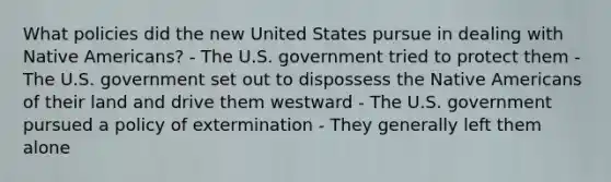 What policies did the new United States pursue in dealing with Native Americans? - The U.S. government tried to protect them - The U.S. government set out to dispossess the Native Americans of their land and drive them westward - The U.S. government pursued a policy of extermination - They generally left them alone
