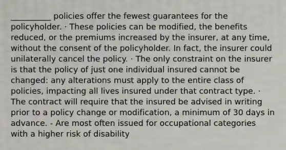 __________ policies offer the fewest guarantees for the policyholder. · These policies can be modified, the benefits reduced, or the premiums increased by the insurer, at any time, without the consent of the policyholder. In fact, the insurer could unilaterally cancel the policy. · The only constraint on the insurer is that the policy of just one individual insured cannot be changed: any alterations must apply to the entire class of policies, impacting all lives insured under that contract type. · The contract will require that the insured be advised in writing prior to a policy change or modification, a minimum of 30 days in advance. - Are most often issued for occupational categories with a higher risk of disability