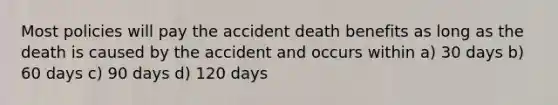 Most policies will pay the accident death benefits as long as the death is caused by the accident and occurs within a) 30 days b) 60 days c) 90 days d) 120 days