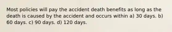 Most policies will pay the accident death benefits as long as the death is caused by the accident and occurs within a) 30 days. b) 60 days. c) 90 days. d) 120 days.