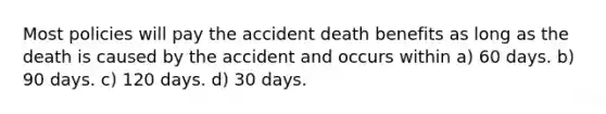 Most policies will pay the accident death benefits as long as the death is caused by the accident and occurs within a) 60 days. b) 90 days. c) 120 days. d) 30 days.