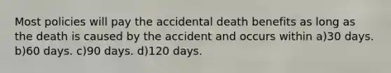 Most policies will pay the accidental death benefits as long as the death is caused by the accident and occurs within a)30 days. b)60 days. c)90 days. d)120 days.