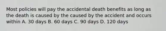 Most policies will pay the accidental death benefits as long as the death is caused by the caused by the accident and occurs within A. 30 days B. 60 days C. 90 days D. 120 days