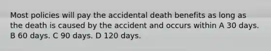 Most policies will pay the accidental death benefits as long as the death is caused by the accident and occurs within A 30 days. B 60 days. C 90 days. D 120 days.