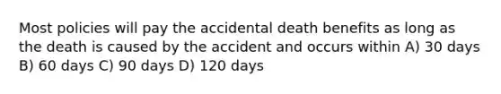 Most policies will pay the accidental death benefits as long as the death is caused by the accident and occurs within A) 30 days B) 60 days C) 90 days D) 120 days