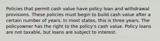 Policies that permit cash value have policy loan and withdrawal provisions. These policies must begin to build cash value after a certain number of years. In most states, this is three years. The policyowner has the right to the policy's cash value. Policy loans are not taxable, but loans are subject to interest.