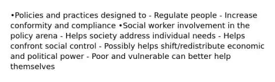 •Policies and practices designed to - Regulate people - Increase conformity and compliance •Social worker involvement in the policy arena - Helps society address individual needs - Helps confront social control - Possibly helps shift/redistribute economic and political power - Poor and vulnerable can better help themselves