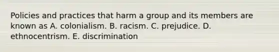 Policies and practices that harm a group and its members are known as A. colonialism. B. racism. C. prejudice. D. ethnocentrism. E. discrimination