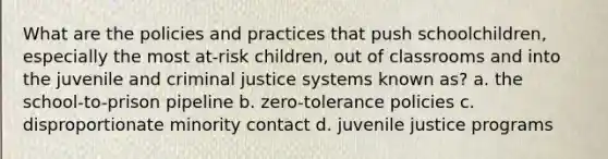 What are the policies and practices that push schoolchildren, especially the most at-risk children, out of classrooms and into the juvenile and criminal justice systems known as? a. the school-to-prison pipeline b. zero-tolerance policies c. disproportionate minority contact d. juvenile justice programs