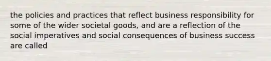 the policies and practices that reflect business responsibility for some of the wider societal goods, and are a reflection of the social imperatives and social consequences of business success are called