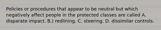 Policies or procedures that appear to be neutral but which negatively affect people in the protected classes are called A. disparate impact. B.) redlining. C. steering. D. dissimilar controls.