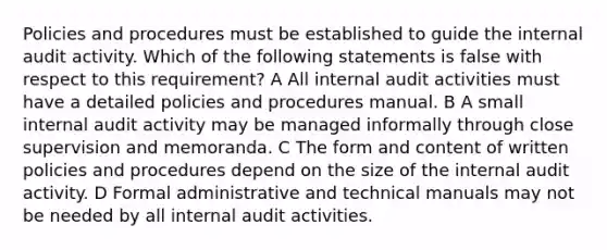 Policies and procedures must be established to guide the internal audit activity. Which of the following statements is false with respect to this requirement? A All internal audit activities must have a detailed policies and procedures manual. B A small internal audit activity may be managed informally through close supervision and memoranda. C The form and content of written policies and procedures depend on the size of the internal audit activity. D Formal administrative and technical manuals may not be needed by all internal audit activities.