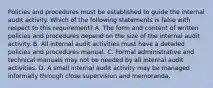 Policies and procedures must be established to guide the internal audit activity. Which of the following statements is false with respect to this requirement? A. The form and content of written policies and procedures depend on the size of the internal audit activity. B. All internal audit activities must have a detailed policies and procedures manual. C. Formal administrative and technical manuals may not be needed by all internal audit activities. D. A small internal audit activity may be managed informally through close supervision and memoranda.