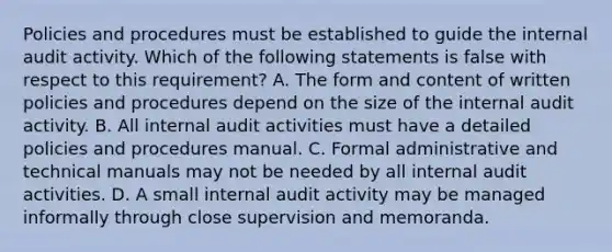 Policies and procedures must be established to guide the internal audit activity. Which of the following statements is false with respect to this requirement? A. The form and content of written policies and procedures depend on the size of the internal audit activity. B. All internal audit activities must have a detailed policies and procedures manual. C. Formal administrative and technical manuals may not be needed by all internal audit activities. D. A small internal audit activity may be managed informally through close supervision and memoranda.