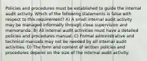 Policies and procedures must be established to guide the internal audit activity. Which of the following statements is false with respect to this requirement? A) A small internal audit activity may be managed informally through close supervision and memoranda. B) All internal audit activities must have a detailed policies and procedures manual. C) Formal administrative and technical manuals may not be needed by all internal audit activities. D) The form and content of written policies and procedures depend on the size of the internal audit activity.