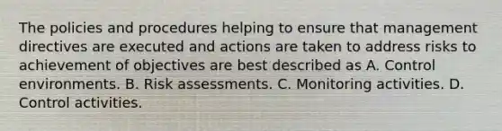 The policies and procedures helping to ensure that management directives are executed and actions are taken to address risks to achievement of objectives are best described as A. Control environments. B. Risk assessments. C. Monitoring activities. D. Control activities.