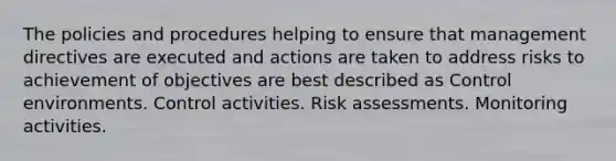 The policies and procedures helping to ensure that management directives are executed and actions are taken to address risks to achievement of objectives are best described as Control environments. Control activities. Risk assessments. Monitoring activities.