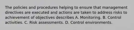 The policies and procedures helping to ensure that management directives are executed and actions are taken to address risks to achievement of objectives describes A. Monitoring. B. Control activities. C. Risk assessments. D. Control environments.