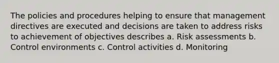 The policies and procedures helping to ensure that management directives are executed and decisions are taken to address risks to achievement of objectives describes a. Risk assessments b. Control environments c. Control activities d. Monitoring