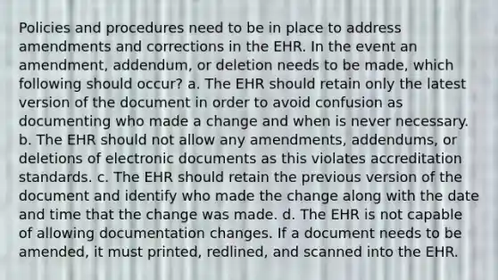 Policies and procedures need to be in place to address amendments and corrections in the EHR. In the event an amendment, addendum, or deletion needs to be made, which following should occur? a. The EHR should retain only the latest version of the document in order to avoid confusion as documenting who made a change and when is never necessary. b. The EHR should not allow any amendments, addendums, or deletions of electronic documents as this violates accreditation standards. c. The EHR should retain the previous version of the document and identify who made the change along with the date and time that the change was made. d. The EHR is not capable of allowing documentation changes. If a document needs to be amended, it must printed, redlined, and scanned into the EHR.