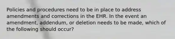 Policies and procedures need to be in place to address amendments and corrections in the EHR. In the event an amendment, addendum, or deletion needs to be made, which of the following should occur?