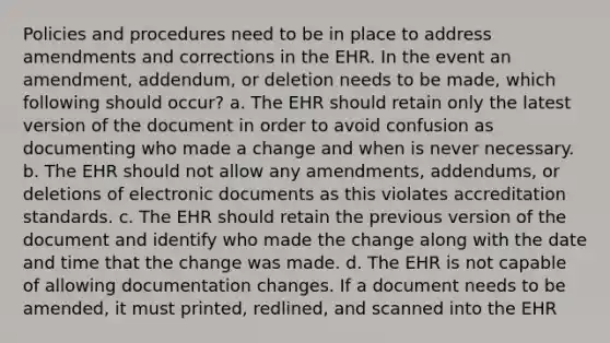 Policies and procedures need to be in place to address amendments and corrections in the EHR. In the event an amendment, addendum, or deletion needs to be made, which following should occur? a. The EHR should retain only the latest version of the document in order to avoid confusion as documenting who made a change and when is never necessary. b. The EHR should not allow any amendments, addendums, or deletions of electronic documents as this violates accreditation standards. c. The EHR should retain the previous version of the document and identify who made the change along with the date and time that the change was made. d. The EHR is not capable of allowing documentation changes. If a document needs to be amended, it must printed, redlined, and scanned into the EHR