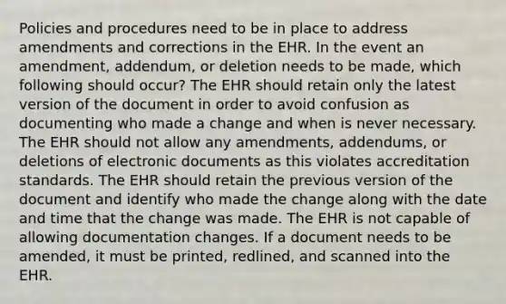 Policies and procedures need to be in place to address amendments and corrections in the EHR. In the event an amendment, addendum, or deletion needs to be made, which following should occur? The EHR should retain only the latest version of the document in order to avoid confusion as documenting who made a change and when is never necessary. The EHR should not allow any amendments, addendums, or deletions of electronic documents as this violates accreditation standards. The EHR should retain the previous version of the document and identify who made the change along with the date and time that the change was made. The EHR is not capable of allowing documentation changes. If a document needs to be amended, it must be printed, redlined, and scanned into the EHR.