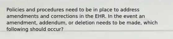 Policies and procedures need to be in place to address amendments and corrections in the EHR. In the event an amendment, addendum, or deletion needs to be made, which following should occur?